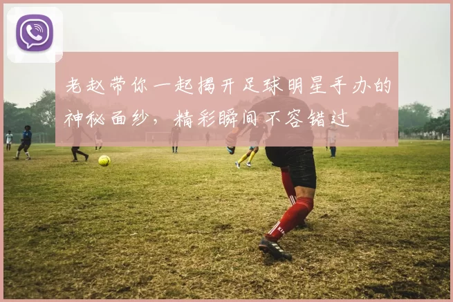 老赵带你一起揭开足球明星手办的神秘面纱，精彩瞬间不容错过
