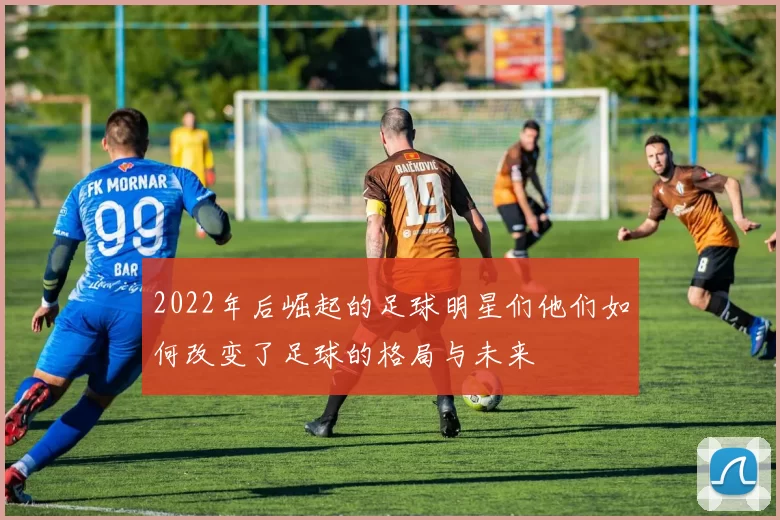 2022年后崛起的足球明星们他们如何改变了足球的格局与未来