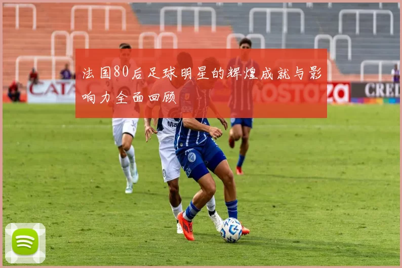 法国80后足球明星的辉煌成就与影响力全面回顾