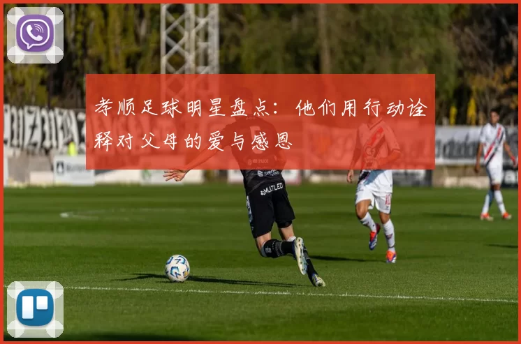 孝顺足球明星盘点：他们用行动诠释对父母的爱与感恩