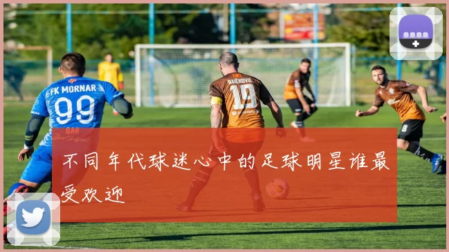 不同年代球迷心中的足球明星谁最受欢迎