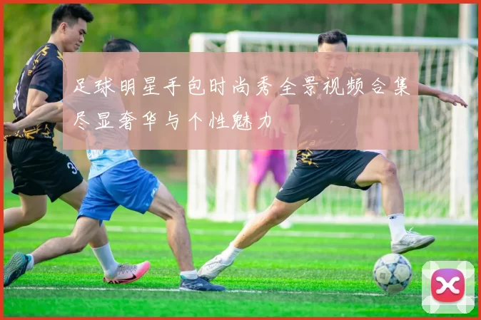 足球明星手包时尚秀全景视频合集尽显奢华与个性魅力