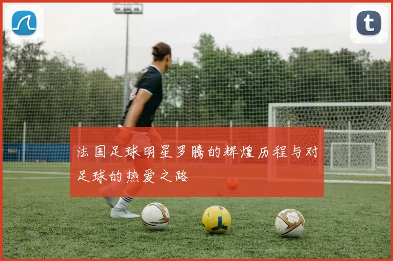 法国足球明星罗腾的辉煌历程与对足球的热爱之路