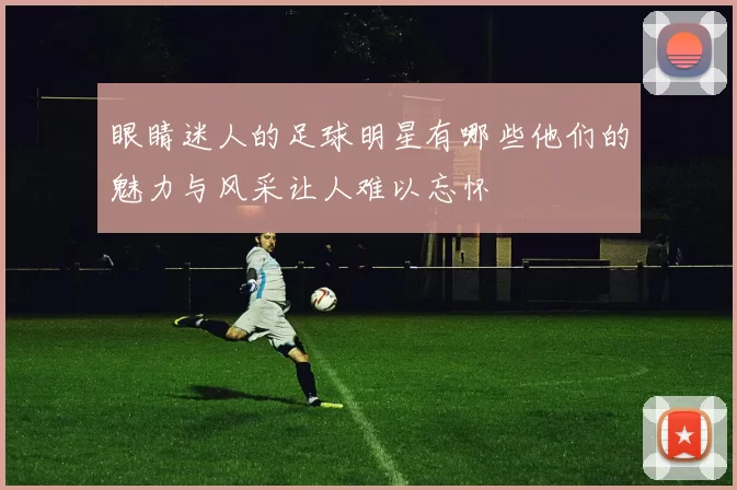 眼睛迷人的足球明星有哪些他们的魅力与风采让人难以忘怀