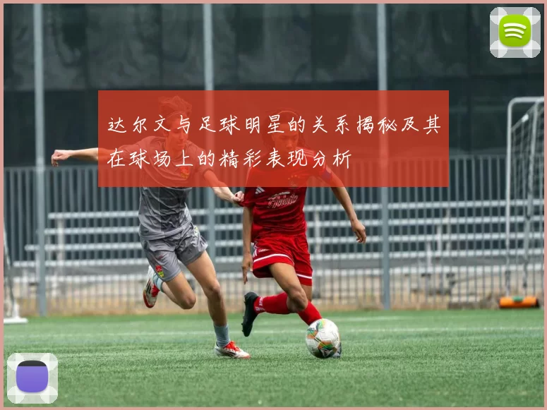 达尔文与足球明星的关系揭秘及其在球场上的精彩表现分析