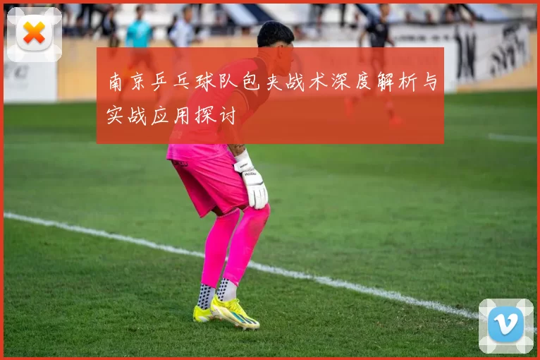 南京乒乓球队包夹战术深度解析与实战应用探讨