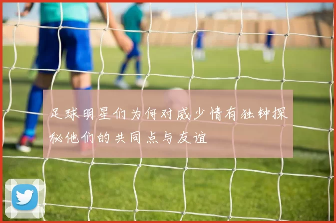 足球明星们为何对威少情有独钟探秘他们的共同点与友谊