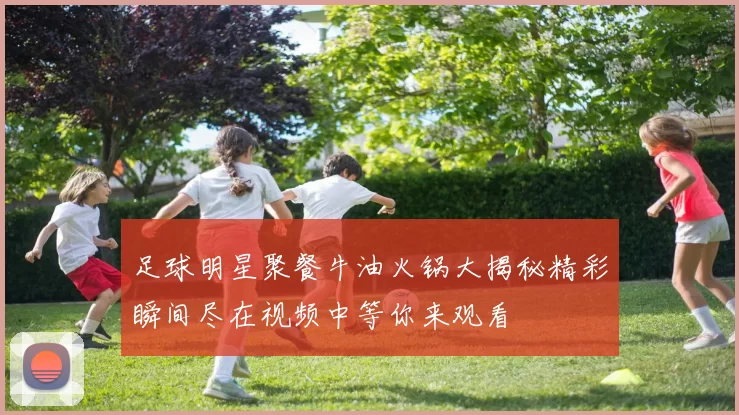 足球明星聚餐牛油火锅大揭秘精彩瞬间尽在视频中等你来观看