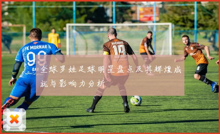 全球罗姓足球明星盘点及其辉煌成就与影响力分析