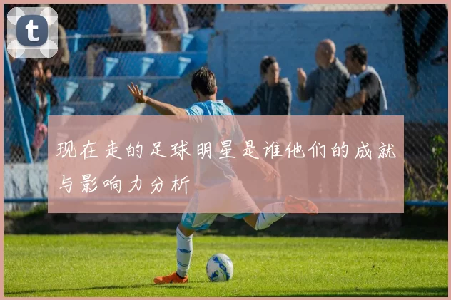 现在走的足球明星是谁他们的成就与影响力分析