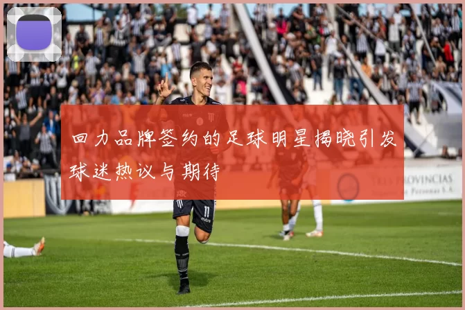 回力品牌签约的足球明星揭晓引发球迷热议与期待