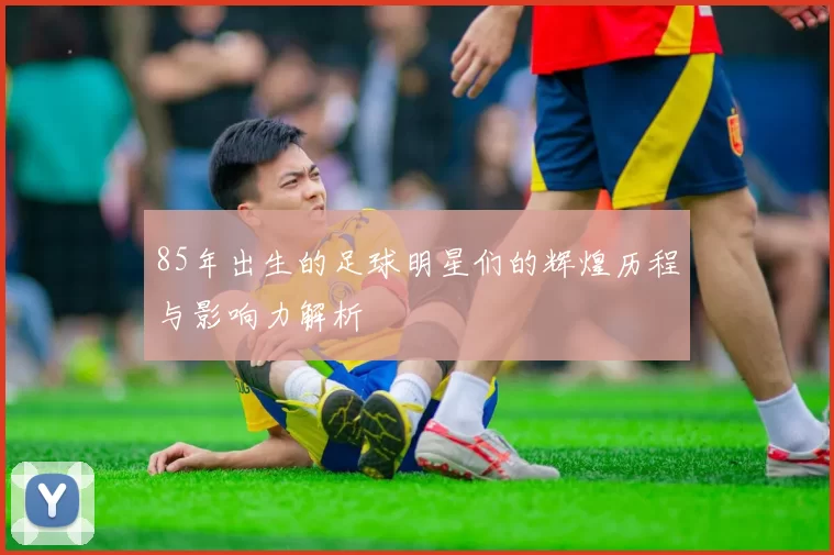85年出生的足球明星们的辉煌历程与影响力解析