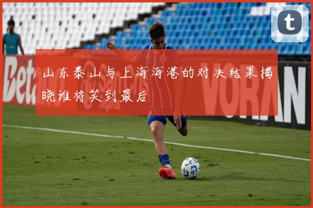 山东泰山与上海海港的对决结果揭晓谁将笑到最后