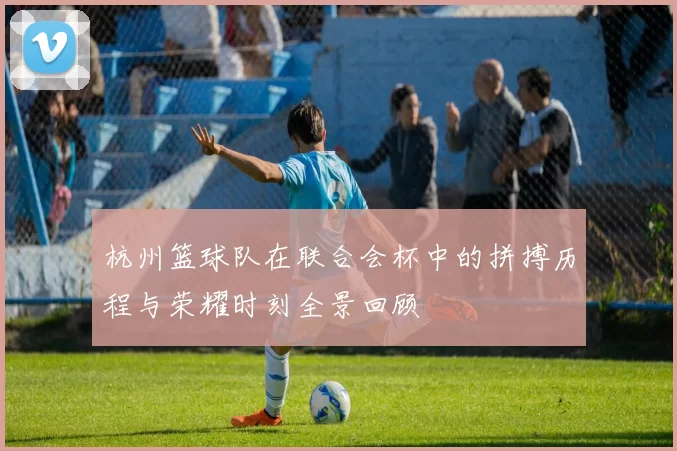 杭州篮球队在联合会杯中的拼搏历程与荣耀时刻全景回顾