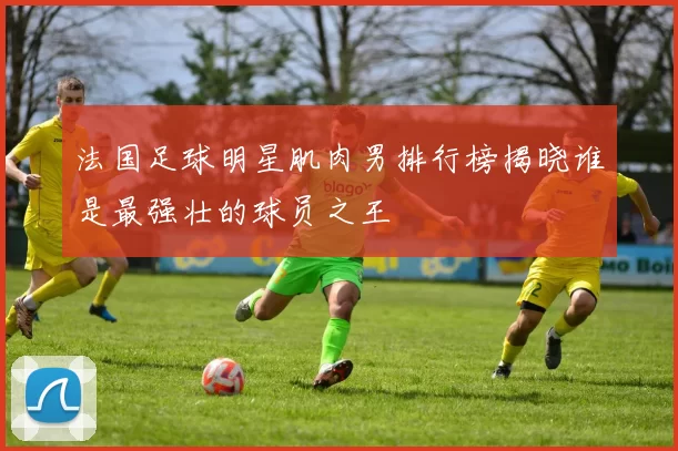 法国足球明星肌肉男排行榜揭晓谁是最强壮的球员之王