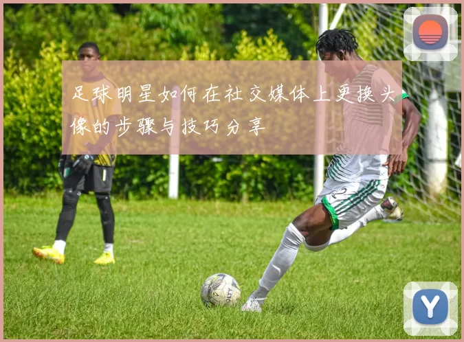 足球明星如何在社交媒体上更换头像的步骤与技巧分享