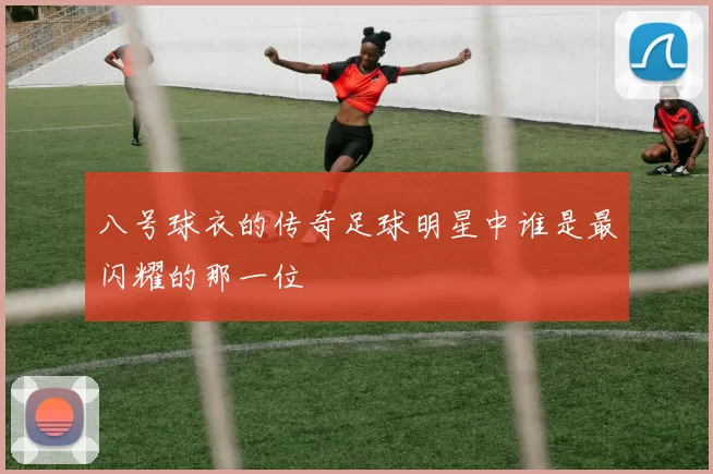 八号球衣的传奇足球明星中谁是最闪耀的那一位