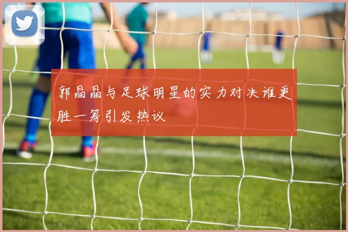 郭晶晶与足球明星的实力对决谁更胜一筹引发热议