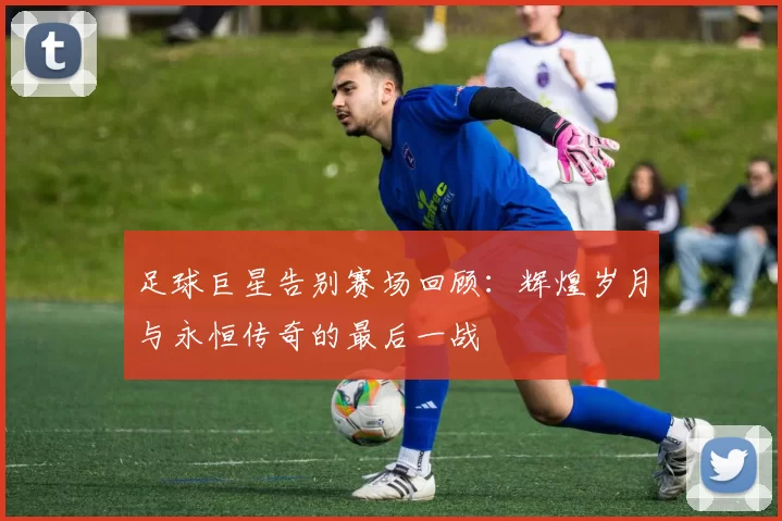 足球巨星告别赛场回顾：辉煌岁月与永恒传奇的最后一战