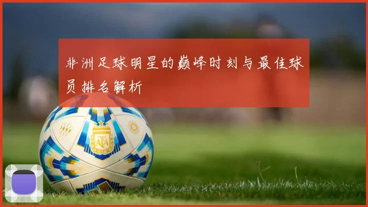 非洲足球明星的巅峰时刻与最佳球员排名解析