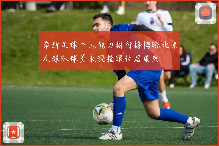 最新足球个人能力排行榜揭晓北京足球队球员表现抢眼位居前列