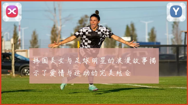 韩国美女与足球明星的浪漫故事揭示了爱情与运动的完美结合