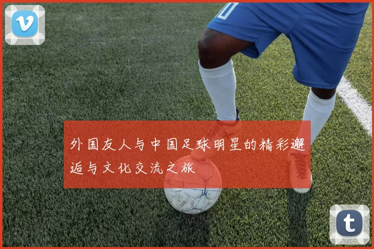外国友人与中国足球明星的精彩邂逅与文化交流之旅