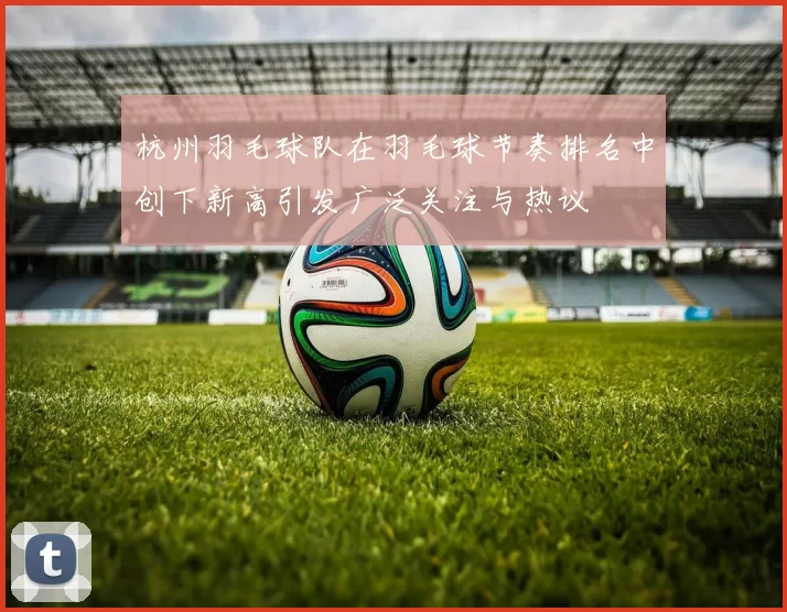 杭州羽毛球队在羽毛球节奏排名中创下新高引发广泛关注与热议