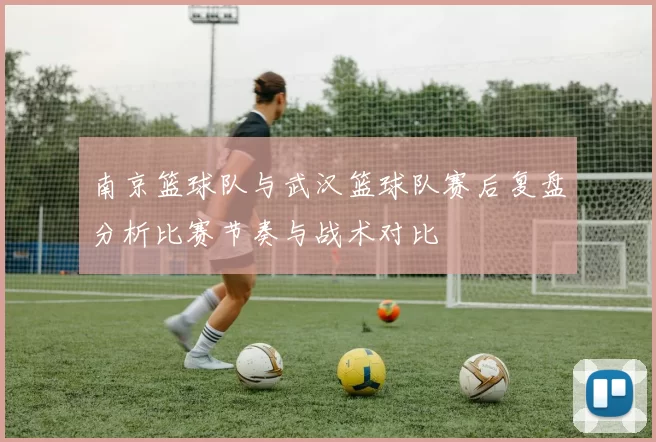 南京篮球队与武汉篮球队赛后复盘分析比赛节奏与战术对比