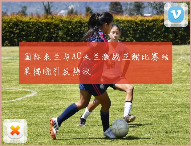 国际米兰与AC米兰激战正酣比赛结果揭晓引发热议