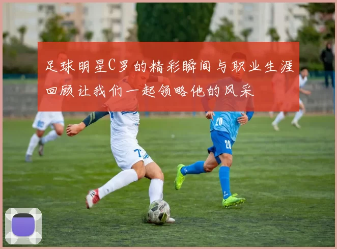 足球明星C罗的精彩瞬间与职业生涯回顾让我们一起领略他的风采