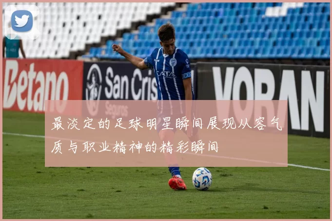 最淡定的足球明星瞬间展现从容气质与职业精神的精彩瞬间
