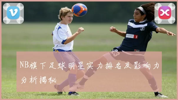 NB旗下足球明星实力排名及影响力分析揭秘