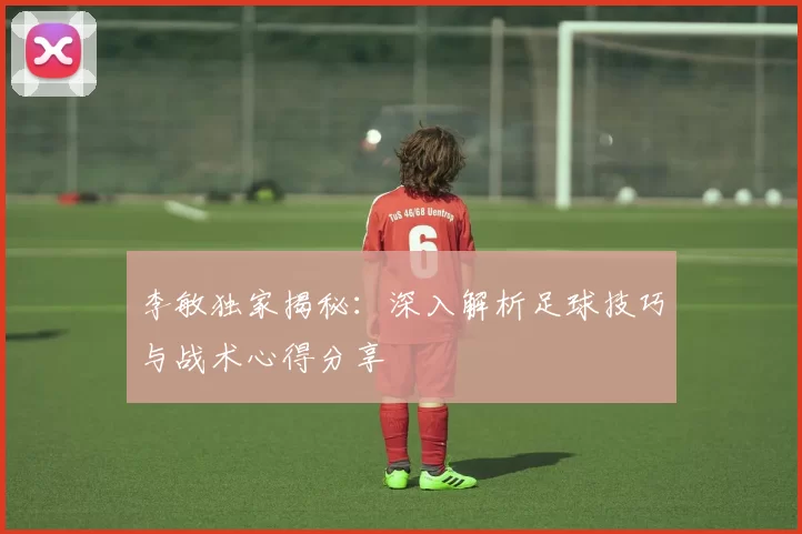 李敏独家揭秘：深入解析足球技巧与战术心得分享