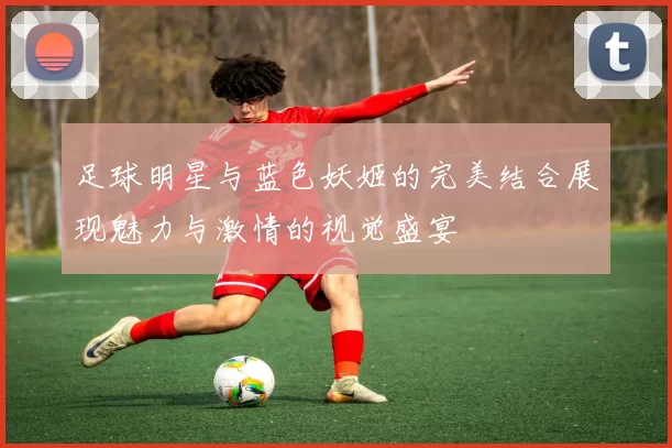 足球明星与蓝色妖姬的完美结合展现魅力与激情的视觉盛宴