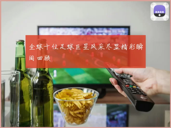 全球十位足球巨星风采尽显精彩瞬间回顾