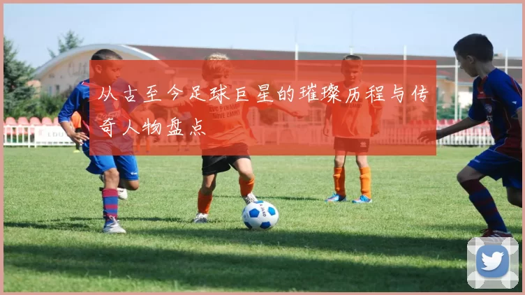 从古至今足球巨星的璀璨历程与传奇人物盘点