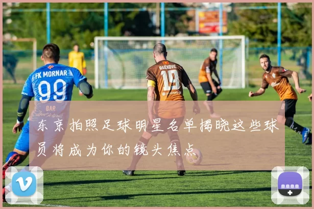 东京拍照足球明星名单揭晓这些球员将成为你的镜头焦点