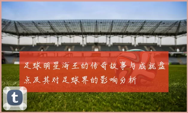 足球明星海王的传奇故事与成就盘点及其对足球界的影响分析