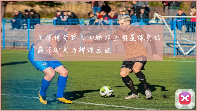 足球传奇瞬间回顾那些明星球员的巅峰时刻与辉煌成就