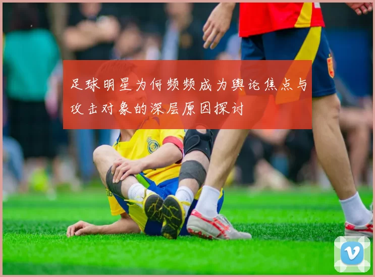 足球明星为何频频成为舆论焦点与攻击对象的深层原因探讨