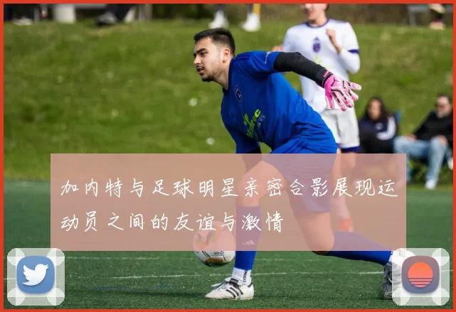 加内特与足球明星亲密合影展现运动员之间的友谊与激情