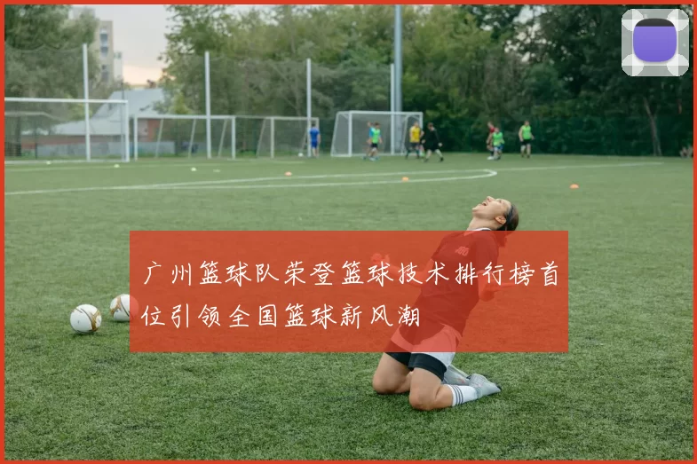 广州篮球队荣登篮球技术排行榜首位引领全国篮球新风潮