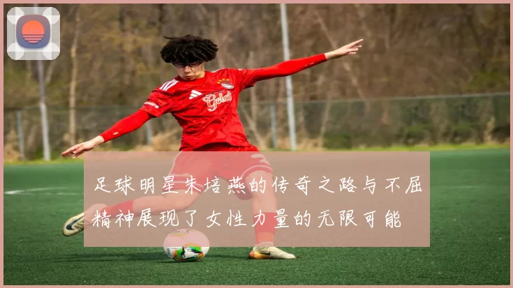 足球明星朱培燕的传奇之路与不屈精神展现了女性力量的无限可能