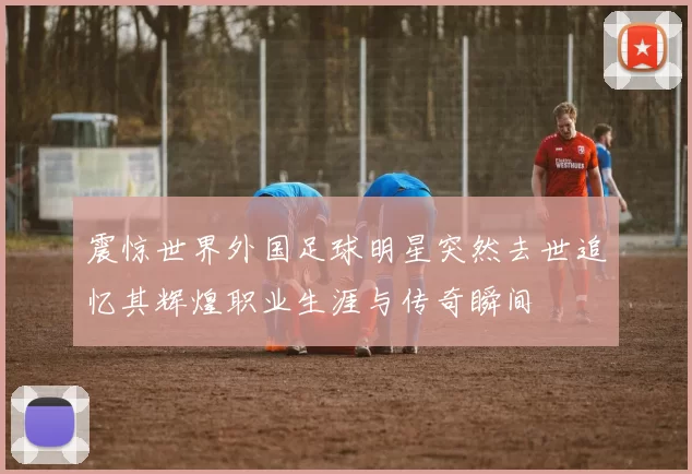 震惊世界外国足球明星突然去世追忆其辉煌职业生涯与传奇瞬间