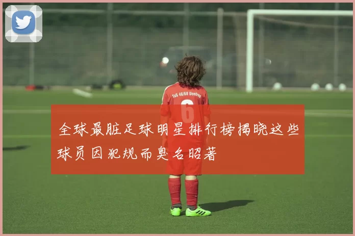 全球最脏足球明星排行榜揭晓这些球员因犯规而臭名昭著