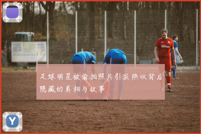 足球明星被偷拍照片引发热议背后隐藏的真相与故事