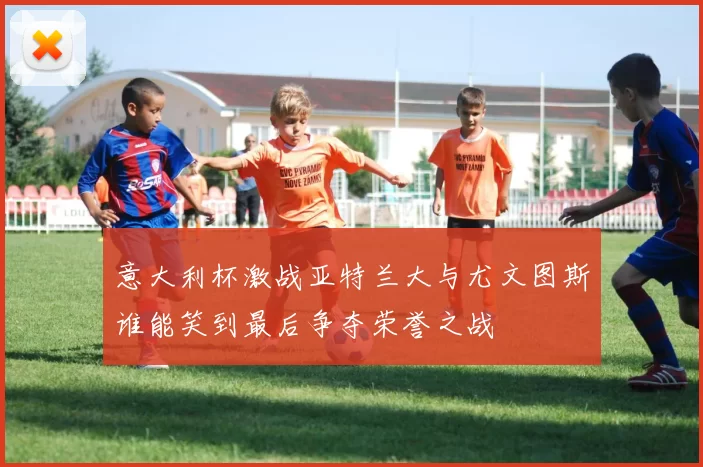 意大利杯激战亚特兰大与尤文图斯谁能笑到最后争夺荣誉之战
