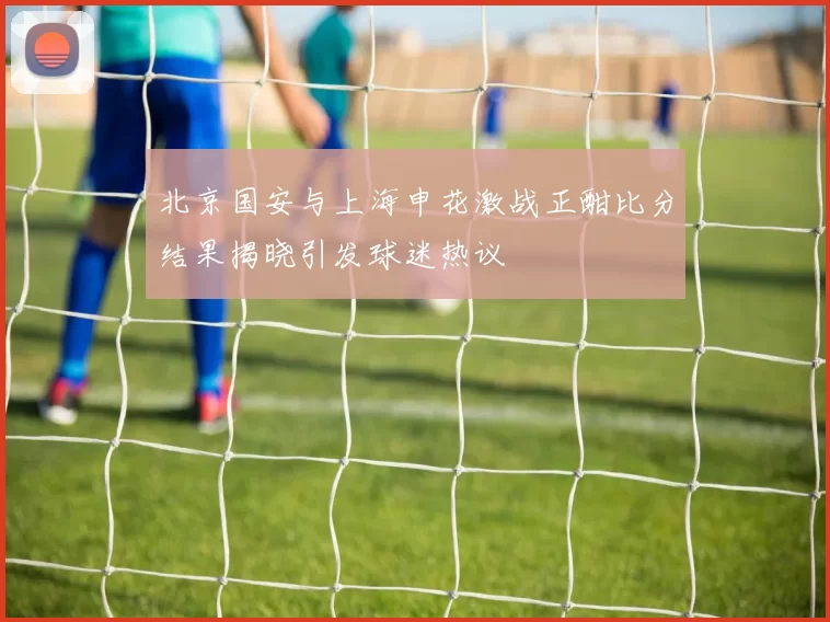 北京国安与上海申花激战正酣比分结果揭晓引发球迷热议
