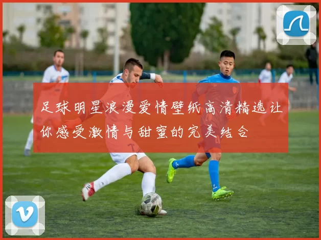 足球明星浪漫爱情壁纸高清精选让你感受激情与甜蜜的完美结合